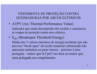 • ATPV (Arc Thermal Performance Value)
Indicador que mede desempenho dos tecidos e caracteriza
as roupas de proteção contra arco elétrico.
• E (Breakopen Threshold Energy)
VESTIMENTA DE PROTEÇÃO CONTRA
QUEIMADURAS POR ARCOS ELÉTRICOS
71
• EBT (Breakopen Threshold Energy)
Média dos 5 valores máximos de energia incidente que não
provoca “break open” do tecido (material carbonizado não
apresenta rachadura na parte interna – próximo à área
protegida – maior que 0,5 pol² em área ou maior que
uma polegada em comprimento.
 