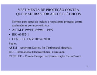 Normas para testes de tecidos e roupas para proteção contra
queimaduras por arcos elétricos:
• ASTM-F 1959/F 1959M – 1999
• IEC-61482-1
• CENELEC ENV 50354:2000
VESTIMENTA DE PROTEÇÃO CONTRA
QUEIMADURAS POR ARCOS ELÉTRICOS
72
• CENELEC ENV 50354:2000
Siglas:
ASTM – American Society for Testing and Materials
IEC – International Electrotechnical Comission
CENELEC – Comité Europeu de Normalização Eletrotécnica
 