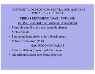 FIBRAS RECOMENDADAS – NFPA 70E
(NFPA – National Fire Protection Association)
• Fibras de algodão com retardante de chamas
• Meta-aramida
• Para-aramida (também evita o Break open)
VESTIMENTA DE PROTEÇÃO CONTRA QUEIMADURAS
POR ARCOS ELÉTRICOS
Prof. Martins/07 73
• Para-aramida (também evita o Break open)
• Poli-benzimidazole (PBI)
NÃO RECOMENDADAS
• Fibras sintéticas (naylon, poliéster, rayon)
• Algodão misturado com fibras sintéticas
 