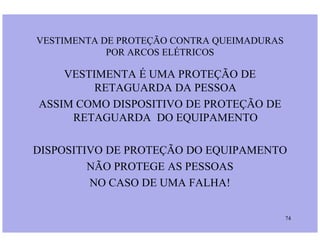 VESTIMENTA É UMA PROTEÇÃO DE
RETAGUARDA DA PESSOA
ASSIM COMO DISPOSITIVO DE PROTEÇÃO DE
RETAGUARDA DO EQUIPAMENTO
VESTIMENTA DE PROTEÇÃO CONTRA QUEIMADURAS
POR ARCOS ELÉTRICOS
74
RETAGUARDA DO EQUIPAMENTO
DISPOSITIVO DE PROTEÇÃO DO EQUIPAMENTO
NÃO PROTEGE AS PESSOAS
NO CASO DE UMA FALHA!
 