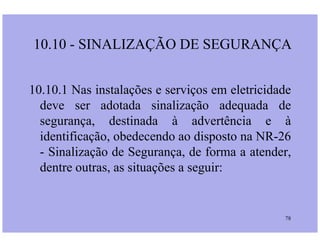 10.10 - SINALIZAÇÃO DE SEGURANÇA
10.10.1 Nas instalações e serviços em eletricidade
deve ser adotada sinalização adequada de
segurança, destinada à advertência e à
78
segurança, destinada à advertência e à
identificação, obedecendo ao disposto na NR-26
- Sinalização de Segurança, de forma a atender,
dentre outras, as situações a seguir:
 