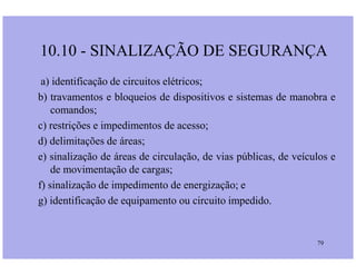 a) identificação de circuitos elétricos;
b) travamentos e bloqueios de dispositivos e sistemas de manobra e
comandos;
c) restrições e impedimentos de acesso;
d) delimitações de áreas;
10.10 - SINALIZAÇÃO DE SEGURANÇA
79
d) delimitações de áreas;
e) sinalização de áreas de circulação, de vias públicas, de veículos e
de movimentação de cargas;
f) sinalização de impedimento de energização; e
g) identificação de equipamento ou circuito impedido.
 