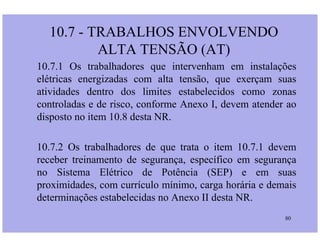 10.7 - TRABALHOS ENVOLVENDO
ALTA TENSÃO (AT)
10.7.1 Os trabalhadores que intervenham em instalações
elétricas energizadas com alta tensão, que exerçam suas
atividades dentro dos limites estabelecidos como zonas
controladas e de risco, conforme Anexo I, devem atender ao
disposto no item 10.8 desta NR.
80
10.7.2 Os trabalhadores de que trata o item 10.7.1 devem
receber treinamento de segurança, específico em segurança
no Sistema Elétrico de Potência (SEP) e em suas
proximidades, com currículo mínimo, carga horária e demais
determinações estabelecidas no Anexo II desta NR.
 