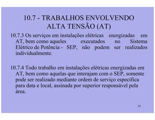 10.7 - TRABALHOS ENVOLVENDO
ALTA TENSÃO (AT)
10.7.3 Os serviços em instalações elétricas energizadas em
AT, bem como aqueles executados no Sistema
Elétrico de Potência - SEP, não podem ser realizados
individualmente.
81
10.7.4 Todo trabalho em instalações elétricas energizadas em
AT, bem como aquelas que interajam com o SEP, somente
pode ser realizado mediante ordem de serviço específica
para data e local, assinada por superior responsável pela
área.
 