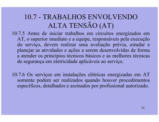 10.7.5 Antes de iniciar trabalhos em circuitos energizados em
AT, o superior imediato e a equipe, responsáveis pela execução
do serviço, devem realizar uma avaliação prévia, estudar e
planejar as atividades e ações a serem desenvolvidas de forma
a atender os princípios técnicos básicos e as melhores técnicas
de segurança em eletricidade aplicáveis ao serviço.
10.7 - TRABALHOS ENVOLVENDO
ALTA TENSÃO (AT)
82
de segurança em eletricidade aplicáveis ao serviço.
10.7.6 Os serviços em instalações elétricas energizadas em AT
somente podem ser realizados quando houver procedimentos
específicos, detalhados e assinados por profissional autorizado.
 