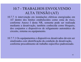 10.7.7 A intervenção em instalações elétricas energizadas em
AT dentro dos limites estabelecidos como zona de risco,
conforme Anexo I desta NR, somente pode ser realizada
mediante a desativação, também conhecida como bloqueio,
dos conjuntos e dispositivos de religamento automático do
circuito, sistema ou equipamento.
10.7 - TRABALHOS ENVOLVENDO
ALTA TENSÃO (AT)
83
circuito, sistema ou equipamento.
10.7.7.1 Os equipamentos e dispositivos desativados devem ser
sinalizados com identificação da condição de desativação,
conforme procedimento de trabalho específico padronizado.
 
