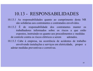 10.13 - RESPONSABILIDADES
10.13.1 As responsabilidades quanto ao cumprimento desta NR
são solidárias aos contratantes e contratados envolvidos.
10.13.2 É de responsabilidade dos contratantes manter os
trabalhadores informados sobre os riscos a que estão
expostos, instruindo-os quanto aos procedimentos e medidas
de controle contra os riscos elétricos a serem adotados.
85
de controle contra os riscos elétricos a serem adotados.
10.13.3 Cabe à empresa, na ocorrência de acidentes de trabalho
envolvendo instalações e serviços em eletricidade, propor e
adotar medidas preventivas e corretivas.
 