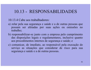 10.13.4 Cabe aos trabalhadores:
a) zelar pela sua segurança e saúde e a de outras pessoas que
possam ser afetadas por suas ações ou omissões no
trabalho;
b) responsabilizar-se junto com a empresa pelo cumprimento
10.13 - RESPONSABILIDADES
86
b) responsabilizar-se junto com a empresa pelo cumprimento
das disposições legais e regulamentares, inclusive quanto
aos procedimentos internos de segurança e saúde; e
c) comunicar, de imediato, ao responsável pela execução do
serviço as situações que considerar de risco para sua
segurança e saúde e a de outras pessoas.
 