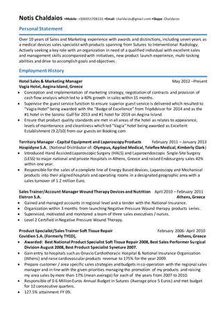 Notis Chaldaios •Mobile: +306951708121 •Email: chaldaios@gmail.com •Skype: Chaldaios
Personal Statement
Over 10 years of Sales and Marketing experience with awards and distinctions, including seven years as
a medical devices sales specialist with products spanning from Sutures to Interventional Radiology.
Actively seeking a key role with an organization in need of a qualified individual with excellent sales
and management skills accompanied with initiatives, new product launch experience, multi-tasking
abilities and drive to accomplish goals and objectives.
Employment History
Hotel Sales & Marketing Manager February 2013 –Present
Vagia Hotel, Aegina Island, Greece
 Conception and implementation of marketing strategy, negotiation of contracts and provision of
cash flow analysis which led to a 40% growth in sales within 15 months.
 Supervise the guest service function to ensure superior guest service is delivered which resulted to
“Vagia Hotel” being awarded with the “Badge of Excellence” from TripAdvisor for 2014 and as the
#1 hotel in the Saronic Gulf for 2013 and #1 hotel for 2014 on Aegina Island.
 Ensure that product quality standards are met in all areas of the hotel as relates to appearance,
levels of maintenance and cleanliness which led “Vagia” hotel being awarded as Excellent
Establishment (9.2/10) from our guests on Booking.com
Territory Manager - Capital Equipment and Laparoscopy Products February 2011 – January 2013
Hospidyne S.A. (National Distributor of: Olympus, Applied Medical, Teleflex Medical, Kimberly Clark)
 Introduced Hand Assisted Laparoscopic Surgery (HALS) and Laparoendoscopic Single-Site Surgery
(LESS) to major national and private Hospitals in Athens, Greece and raised Endosurgery sales 42%
within one year.
 Responsible for the sales of a complete line of Energy Based devices, Laparoscopy and Mechanical
products into their aligned hospitals and operating rooms in a designated geographic area with a
sales turnover of 1.2 million Euro.
Sales Trainer/Account Manager Wound Therapy Devices and Nutrition April 2010 – February 2011
Eletron S.A. Athens, Greece
 Gained and managed accounts in regional level and a tender with the National Insurance.
 Organization within 3 months from launching Negative Pressure Wound therapy products series.
 Supervised, motivated and monitored a team of three sales executives / nurses.
 Level 2 Certified in Negative Pressure Wound Therapy.
Product Specialist/Sales Trainer Soft Tissue Repair February 2006- April 2010
Covidien S.A. (Formerly TYCO), Athens, Greece
 Awarded: Best National Product Specialist Soft Tissue Repair 2008, Best Sales Performer Surgical
Division August 2008, Best Product Specialist Syneture 2007.
 Gained entry to hospitals such as Onasio Cardiothoracic Hospital & National Insurance Organization
(Athens) and raised cardiovascular products revenue to 175% for the year 2009.
 Prepared customer / area specific sales strategies and budgets in co-operation with the regional
sales manager and in line with the given priorities managing the promotion of my products and
raising my area sales by more than 17% (mean average) for each of the years from 2007 to 2010.
 Responsible of 0.6 Million Euros Annual Budget in Sutures (Average price 5 Euros) and met budget
for 12 consecutive quarters.
 127.5% attainment FY 09.
 