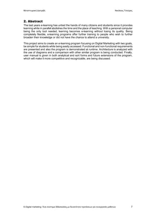 Μεταπτυχιακή Διατριβή Νικόλαος Τσούρας
E-Digital marketing: Ένα σύστημα διδασκαλίας με δυνατότητα προτάσεων για συνεργασία μαθητών 7
2. Abstract
The last years e-learning has untied the hands of many citizens and students since it provides
learning while in parallel abolishes the time and the place of teaching. With a personal computer
being the only tool needed, learning becomes e-learning without losing its quality. Being
completely flexible, e-learning programs offer further training to people who wish to further
broaden their knowledge or did not have the chance to attend a university.
This project aims to create an e-learning program focusing on Digital Marketing with two goals,
be simple for students while being easily accessed. Functional and non-functional requirements
are presented and also the program is demonstrated at runtime. Architecture is analyzed with
the use of diagrams and a comparison with other similar program is being conducted. Finally,
user manual is given in both analytical and sort forms and future extensions of the program,
which will make it more competitive and recognizable, are being discussed.
 