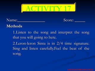 Name:_____________   Score: _____ Methods 1. Listen to the song and interpret the song that you will going to here. 2. Leron-leron Sinta is in 2/4 time signature. Sing and listen carefully.Feel the beat of the song. ACTIVITY 17 NEXT CONTENTS PREVIOUS 