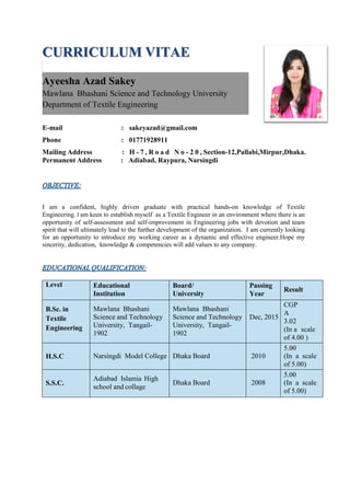 CURRICULUM VITAE
E-mail : sakeyazad@gmail.com
Phone : 01771928911
Mailing Address : H - 7 , R o a d N o - 2 0 , Section-12,Pallabi,Mirpur,Dhaka.
Permanent Address : Adiabad, Raypura, Narsingdi
I am a confident, highly driven graduate with practical hands-on knowledge of Textile
Engineering. I am keen to establish myself as a Textile Engineer in an environment where there is an
opportunity of self-assessment and self-improvement in Engineering jobs with devotion and team
spirit that will ultimately lead to the further development of the organization. I am currently looking
for an opportunity to introduce my working career as a dynamic and effective engineer.Hope my
sincerity, dedication, knowledge & competencies will add values to any company.
Level Educational
Institution
Board/
University
Passing
Year
Result
B.Sc. in
Textile
Engineering
Mawlana Bhashani
Science and Technology
University, Tangail-
1902
Mawlana Bhashani
Science and Technology
University, Tangail-
1902
Dec, 2015
CGP
A
3.02
(In a scale
of 4.00 )
H.S.C Narsingdi Model College Dhaka Board 2010
5.00
(In a scale
of 5.00)
S.S.C.
Adiabad Islamia High
school and collage
Dhaka Board 2008
5.00
(In a scale
of 5.00)
Ayeesha Azad Sakey
Mawlana Bhashani Science and Technology University
Department of Textile Engineering
 