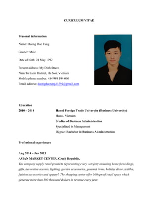 CURICULUM VITAE
Personal information
Name: Duong Duc Tung
Gender: Male
Date of birth: 24 May 1992
Present address: My Dinh Street,
Nam Tu Liem District, Ha Noi, Vietnam
Mobile phone number: +84 989 194 060
Email address: duongductung24592@gmail.com
Education
2010 – 2014 Hanoi Foreign Trade University (Business University)
Hanoi, Vietnam
Studies of Business Administration
Specialized in Management
Degree: Bachelor in Business Administration
Professional experiences
Aug 2014 – Jan 2015
ASIAN MARKET CENTER, Czech Republic,
The company supply retail products representing every category including home furnishings,
gifts, decorative accents, lighting, garden accessories, gourmet items, holiday décor, textiles,
fashion accessories and apparel. The shopping center offer 500sqm of retail space which
generate more than 300 thousand dollars in revenue every year.
 