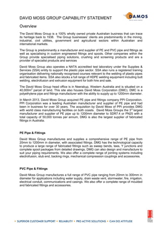 DAVID MOSS GROUP CAPABILITY STATEMENT
Overview
The David Moss Group is a 100% wholly owned private Australian business that can trace
its heritage back to 1938. The Group businesses’ clients are predominantly in the mining,
industrial, civil utilities, government and agricultural sectors within Australian and
international markets.
The Group is predominantly a manufacturer and supplier of PE and PVC pipe and fittings as
well as specialising in custom engineered fittings and spools. Other companies within the
Group provide specialised piping solutions, crushing and screening products and are a
provider of specialist products and services
David Moss Group also operates a NATA accredited test laboratory under the Supplies &
Services (SSA) entity to support the plastic pipe sector. SSA also runs a registered training
organisation delivering nationally recognised courses relevant to the welding of plastic pipes
and fabricated items. SSA also stocks a full range of HDPE welding equipment including butt
welding, electrofusion and extrusion equipment for both hire and sale.
The David Moss Group head office is in Neerabup, Western Australia and is situated on a
40,000m2
parcel of land. This site also houses David Moss Corporation (DMC), DMC is a
polyethylene pipe and fittings manufacturer with the ability to supply up to 1200mm diameter.
In March 2013, David Moss Group acquired PE pipe and fittings company PPI Corporation.
PPI Corporation was a leading Australian manufacturer and supplier of PE pipe and had
been in business for over 30 years. The acquisition by David Moss of PPI provides DMG
with world class manufacturing facilities on both coasts. David Moss Groups the 3rd
largest
manufacturer and supplier of PE pipe up to 1200mm diameter to SDR7.4 or PN25 with a
total capacity of 50,000 tonnes per annum, DMG is also the largest supplier of fabricated
fittings in Australia.
PE Pipe & Fittings
David Moss Group manufactures and supplies a comprehensive range of PE pipe from
20mm to 1200mm in diameter, with associated fittings. DMG has the technological capacity
to produce a large range of fabricated fittings such as sweep bends, tees, Y junctions and
complete spool packages from detailed drawings. DMG can also design and manufacture to
suit your piping requirements. We also offer a complete range of jointing systems including
electrofusion, stub end, backing rings, mechanical compression couplings and accessories.
PVC Pipe & Fittings
David Moss Group manufactures a full range of PVC pipe ranging from 20mm to 300mm in
diameter for applications including water supply, drain waste vent, stormwater, fire, irrigation,
electrical conduit, communications and casings. We also offer a complete range of moulded
and fabricated fittings and accessories.
 