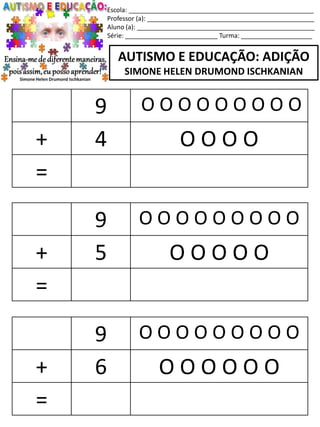 Escola: ____________________________________________________
Professor (a): _______________________________________________
Aluno (a): __________________________________________________
Série: __________________________ Turma: ____________________
AUTISMO E EDUCAÇÃO: ADIÇÃO
SIMONE HELEN DRUMOND ISCHKANIAN
9 O O O O O O O O O
+ 5 O O O O O
=
9 O O O O O O O O O
+ 6 O O O O O O
=
9 O O O O O O O O O
+ 4 O O O O
=
 