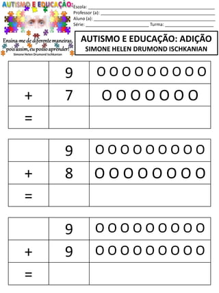 Escola: ____________________________________________________
Professor (a): _______________________________________________
Aluno (a): __________________________________________________
Série: __________________________ Turma: ____________________
AUTISMO E EDUCAÇÃO: ADIÇÃO
SIMONE HELEN DRUMOND ISCHKANIAN
9 O O O O O O O O O
+ 8 O O O O O O O O
=
9 O O O O O O O O O
+ 9 O O O O O O O O O
=
9 O O O O O O O O O
+ 7 O O O O O O O
=
 