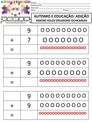 Escola: ____________________________________________________
Professor (a): _______________________________________________
Aluno (a): __________________________________________________
Série: __________________________ Turma: ____________________
AUTISMO E EDUCAÇÃO: ADIÇÃO
SIMONE HELEN DRUMOND ISCHKANIAN
9 O O O O O O O O O
+ 8 O O O O O O O O
= OOOOOOOOOOOOOOOOO
9 O O O O O O O O O
+ 9 O O O O O O O O O
= OOOOOOOOOOOOOOOOOO
9 O O O O O O O O O
+ 7 O O O O O O O
= OOOOOOOOOOOOOOOO
 