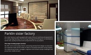 Our sister factory is well equipped with state of the art machinery & equipment's
for Cutting, Edge Banding, Post-Forming, Painting and Finishing etc. to manufacture
One stops turnkey project services
Our expertise meets all the needs of client in successful execution of the projects.
Our experienced project managers, engineers and artisans accept challenges and
prove their mettle at work.
Parklin sister factory
 