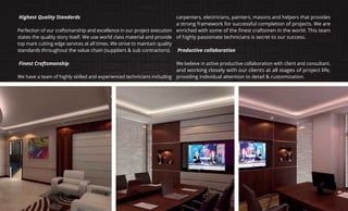 Highest Quality Standards
Perfection of our craftsmanship and excellence in our project execution
states the quality story itself. We use world class material and provide
top mark cutting edge services at all times. We strive to maintain quality
standards throughout the value chain (suppliers & sub contractors).
Finest Craftsmanship
We have a team of highly skilled and experienced technicians including
carpenters, electricians, painters, masons and helpers that provides
a strong framework for successful completion of projects. We are
of highly passionate technicians is secret to our success.
Productive collaboration
We believe in active productive collaboration with client and consultant.
and working closely with our clients at all stages of project life,
providing individual attention to detail & customization.
 