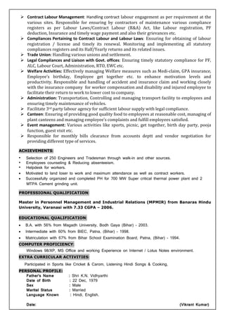 Contract Labour Management: Handling contract labour engagement as per requirement at the
various sites. Responsible for ensuring by contractors of maintenance various compliance
registers as per Labour Laws/Contract Labour (R&A) Act, like Labour registration, PF
deduction, Insurance and timely wage payment and also their grievances etc.
Compliances Pertaining to Contract Labour and Labour Laws: Ensuring for obtaining of labour
registration / license and timely its renewal. Monitoring and implementing all statutory
compliances registers and its Half/Yearly returns and its related issues.
Trade Union: Handling various unions and settlement.
Legal Compliances and Liaison with Govt. offices: Ensuring timely statutory compliance for PF,
ALC, Labour Court, Administration, RTO, EWC etc.
Welfare Activities: Effectively managing Welfare measures such as Medi-claim, GPA insurance,
Employee’s birthday, Employee get together etc. to enhance motivation levels and
productivity. Responsible and handling of accident and insurance claim and working closely
with the insurance company for worker compensation and disability and injured employee to
facilitate their return to work to lower cost to company.
Administration:::: Transportation, Controlling and managing transport facility to employees and
ensuring timely maintenance of vehicles.
Facilitate 3rd party labour agency for sufficient labour supply with legal compliance.
Canteen: Ensuring of providing good quality food to employees at reasonable cost, managing of
plant canteens and managing employee’s complaints and fulfill employees satisfied.
Event management:::: Various activities like sports, picnic, get together, birth day party, pooja
function, guest visit etc.
Responsible for monthly bills clearance from accounts deptt and vendor negotiation for
providing different type of services.
ACHIEVEMENTS:
• Selection of 250 Engineers and Tradesman through walk-in and other sources.
• Employees counseling & Reducing absenteeism.
• Helpdesk for workers.
• Motivated to land loser to work and maximum attendance as well as contract workers.
• Successfully organized and completed PH for 700 MW Super critical thermal power plant and 2
MTPA Cement grinding unit.
PROFESSIONAL QUALIFICATION:
Master in Personnel Management and Industrial Relations (MPMIR) from Banaras Hindu
University, Varanasi with 7.33 CGPA – 2006.
EDUCATIONAL QUALIFICATION:
• B.A. with 56% from Magadh University, Bodh Gaya (Bihar) – 2003.
• Intermediate with 60% from BIEC, Patna, (Bihar) – 1998.
• Matriculation with 67% from Bihar School Examination Board, Patna, (Bihar) – 1994.
COMPUTER PROFICIENCY:
Windows 98/XP, MS Office and working Experience on Internet / Lotus Notes environment.
EXTRA CURRICULAR ACTIVITIES:
Participated in Sports like Cricket & Carom, Listening Hindi Songs & Cooking,
PERSONAL PROFILE:
Father’s Name : Shri K.N. Vidhyarthi
Date of Birth : 22 Dec, 1979
Sex : Male
Marital Status : Married
Language Known : Hindi, English.
Date: (Vikrant Kumar)
 