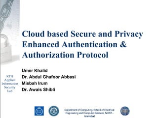 Department of Computing, School of Electrical
Engineering and Computer Sciences, NUST -
Islamabad
KTH
Applied
Information
Security
Lab
Cloud based Secure and Privacy
Enhanced Authentication &
Authorization Protocol
Umer Khalid
Dr. Abdul Ghafoor Abbasi
Misbah Irum
Dr. Awais Shibli
 