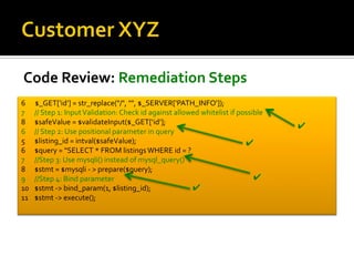 Code Review: Remediation Steps
6 $_GET['id'] = str_replace("/", "", $_SERVER['PATH_INFO']);
7 // Step 1: InputValidation: Check id against allowed whitelist if possible
8 $safeValue = $validateInput($_GET[‘id’];
6 // Step 2: Use positional parameter in query
5 $listing_id = intval($safeValue);
6 $query = "SELECT * FROM listings WHERE id = ?
7 //Step 3: Use mysqli() instead of mysql_query()
8 $stmt = $mysqli - > prepare($query);
9 //Step 4: Bind parameter
10 $stmt -> bind_param(1, $listing_id);
11 $stmt -> execute();
✔
✔
✔
✔
 