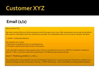 Email (1/2)
Dear Customer XYZ,
My name is Joshua Clark and I will be assisting you with the review of your scan. After reviewing the source code we identified a
SQL injection vulnerability within the code that you provided.The vulnerability exists on line 7 of source_file.php. See below:
7: $result = mysql_query($query);
SQL injection occurs when:
1) Data enters an application from an untrusted source
2)The data is used to dynamically construct a SQL query
In this case data is passed to mysql_query() on line 7 from an untrusted source such as $_GET[‘id’]. An attacker could pass in
value of “1’ OR 1=1 into the id value which would result in the following query being executed:
SELECT * FROM listingsWHERE id = 1’ OR 1=1
This would result in returning all the rows from the database instead of just 1 record as expected.The attacker could also try to
do execute dangerous SQL commands by entering: 1’; DROP table listing;-- which would delete the listings table all together.
 