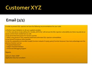 Email (2/2)
In order to prevent SQL injection we have the following recommendations for your code:
1) Perform InputValidation on all user-supplied variables
-> In the case above simply adding the ‘intval($_GET[‘id’]);’ will remove the SQL injection vulnerability but there may also be an
access control check needed here as well.
2) Use parameterized queries for dynamic queries
->When using dynamic SQL prepared statements eliminate SQL injection vulnerabilities
3) Use Stored Procedures when possible
4) Use the updated/recommended mysqli() function instead of mysql_query() function because it has many advantage over the
previous function such as:
-> Prepared Statements
-> Object-Oriented Interface
-> Enhanced Debugging Support
Regards,
Joshua S. Clark, CISSP
Application Security Consultant
 