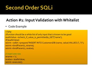 Action #1: InputValidation with Whitelist
• Code Example
<?php
//function should be a white list of only input that is known to be good
$safeValue = $check_if_value_is_permitted($_GET[‘name’);
if(!$safeValue)
$stmt = $dbh->prepare("INSERT INTO CustomersDB (name, value)VALUES (?, ?)");
$stmt->bindParam(1, $name);
$stmt->bindParam(2, $value);
// insert one row
$name = ’1’;
$value = $safeValue;
$stmt->execute();
 