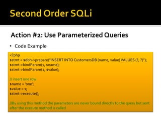 Action #2: Use Parameterized Queries
• Code Example
<?php
$stmt = $dbh->prepare("INSERT INTO CustomersDB (name, value)VALUES (?, ?)");
$stmt->bindParam(1, $name);
$stmt->bindParam(2, $value);
// insert one row
$name = 'one';
$value = 1;
$stmt->execute();
//By using this method the parameters are never bound directly to the query but sent
after the execute method is called
 