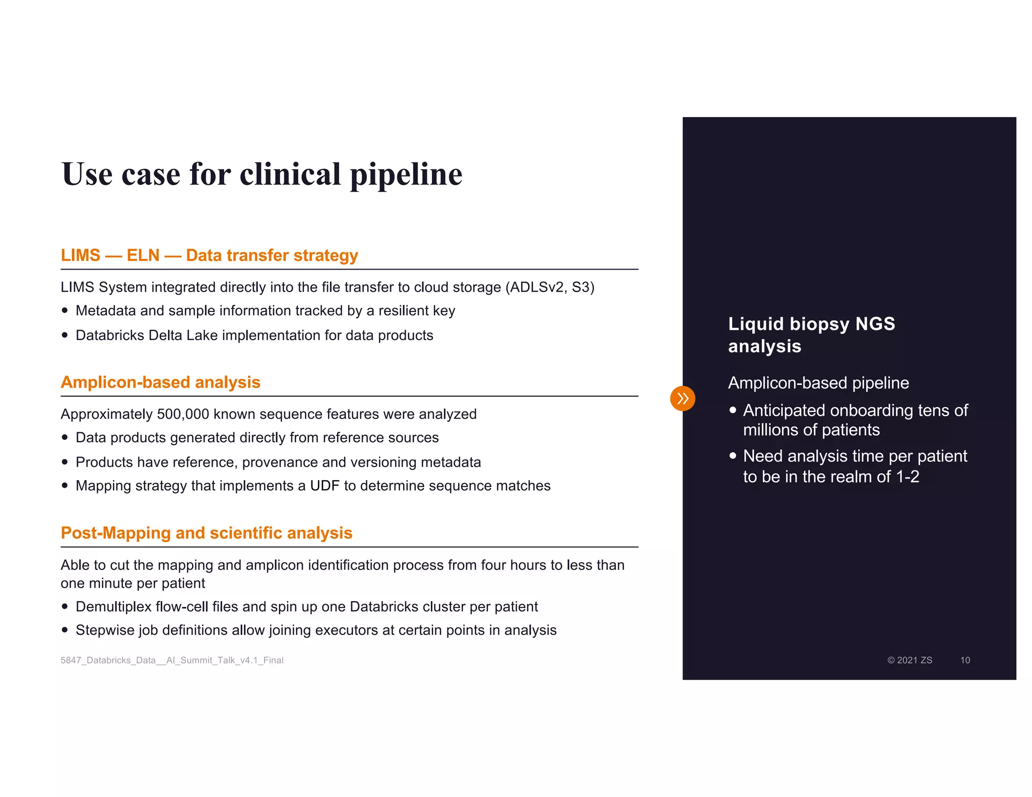 © 2021 ZS 10
5847_Databricks_Data__AI_Summit_Talk_v4.1_Final © 2021 ZS 10
Use case for clinical pipeline
Liquid biopsy NGS
analysis
Amplicon-based pipeline
— Anticipated onboarding tens of
millions of patients
— Need analysis time per patient
to be in the realm of 1-2
LIMS System integrated directly into the file transfer to cloud storage (ADLSv2, S3)
— Metadata and sample information tracked by a resilient key
— Databricks Delta Lake implementation for data products
Approximately 500,000 known sequence features were analyzed
— Data products generated directly from reference sources
— Products have reference, provenance and versioning metadata
— Mapping strategy that implements a UDF to determine sequence matches
Able to cut the mapping and amplicon identification process from four hours to less than
one minute per patient
— Demultiplex flow-cell files and spin up one Databricks cluster per patient
— Stepwise job definitions allow joining executors at certain points in analysis
LIMS — ELN — Data transfer strategy
Amplicon-based analysis
Post-Mapping and scientific analysis
 