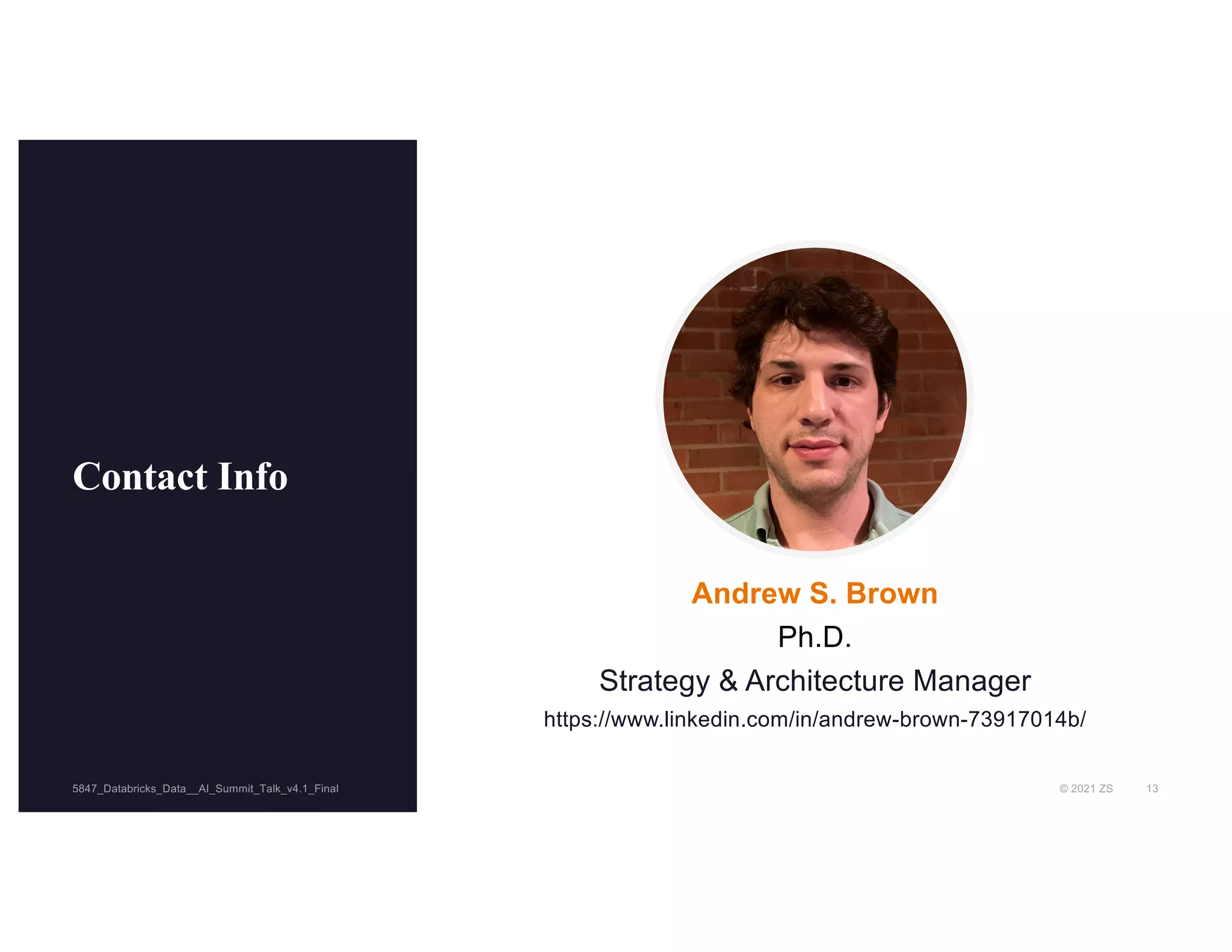 © 2021 ZS 13
5847_Databricks_Data__AI_Summit_Talk_v4.1_Final
5847_Databricks_Data__AI_Summit_Talk_v4.1_Final
Contact Info
Andrew S. Brown
Ph.D.
Strategy & Architecture Manager
https://www.linkedin.com/in/andrew-brown-73917014b/
 
