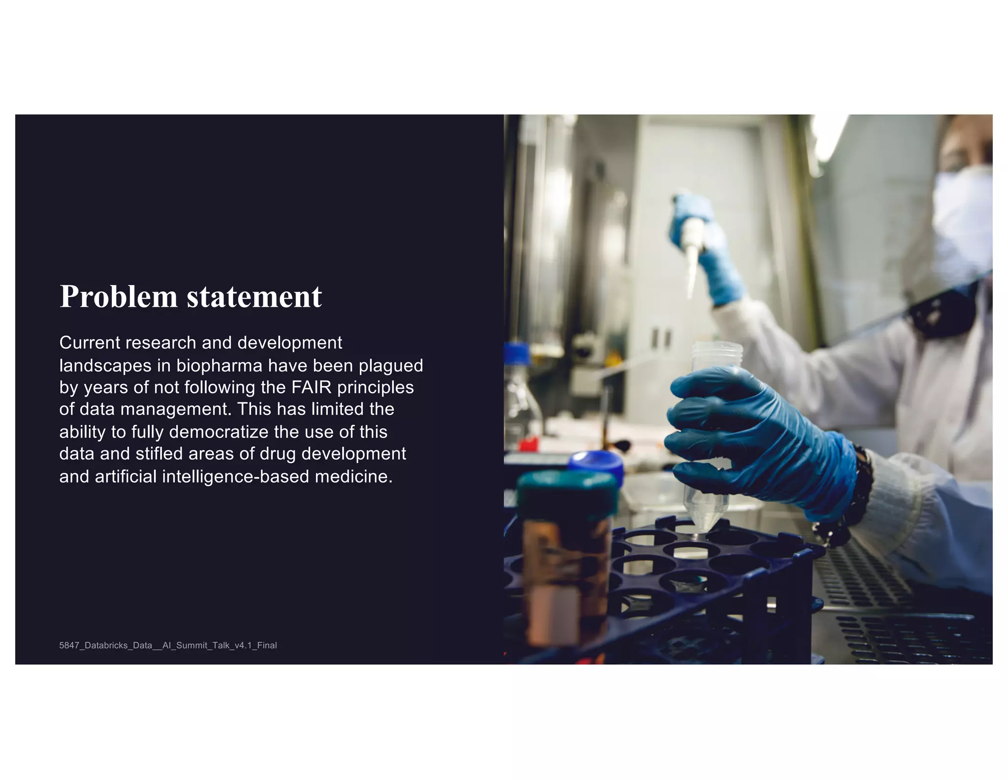 © 2021 ZS 5
5847_Databricks_Data__AI_Summit_Talk_v4.1_Final
5847_Databricks_Data__AI_Summit_Talk_v4.1_Final
Problem statement
Current research and development
landscapes in biopharma have been plagued
by years of not following the FAIR principles
of data management. This has limited the
ability to fully democratize the use of this
data and stifled areas of drug development
and artificial intelligence-based medicine.
 
