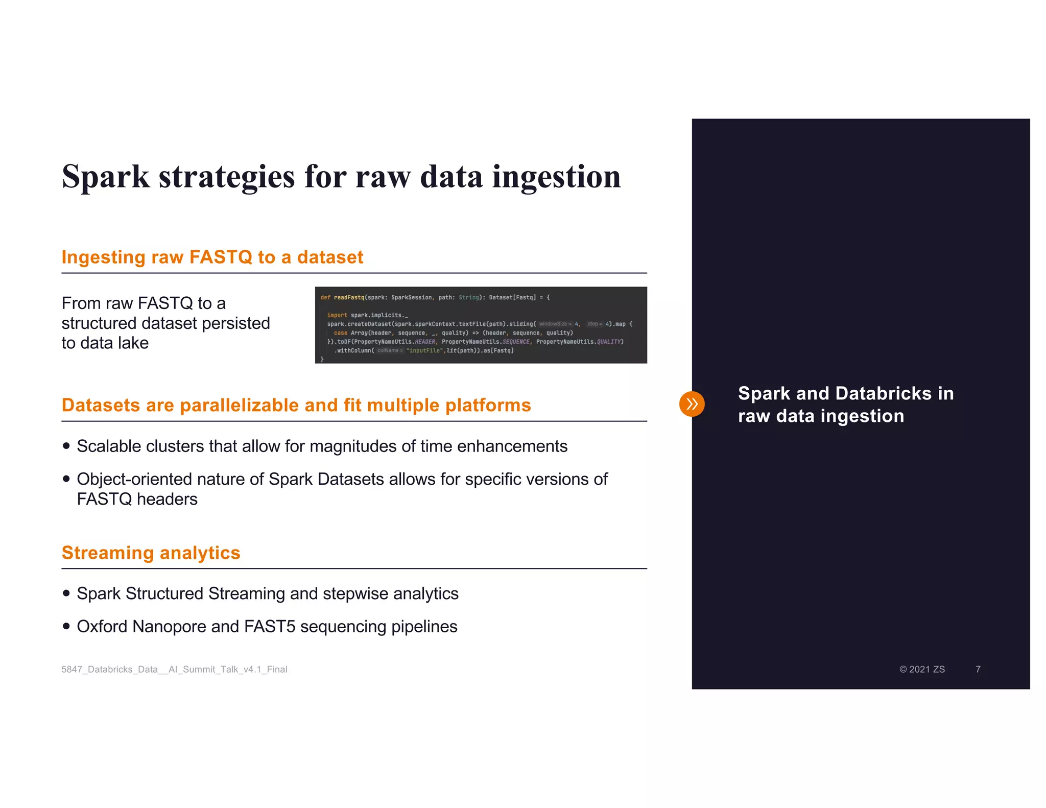© 2021 ZS 7
5847_Databricks_Data__AI_Summit_Talk_v4.1_Final © 2021 ZS 7
Spark strategies for raw data ingestion
Spark and Databricks in
raw data ingestion
— Scalable clusters that allow for magnitudes of time enhancements
— Object-oriented nature of Spark Datasets allows for specific versions of
FASTQ headers
— Spark Structured Streaming and stepwise analytics
— Oxford Nanopore and FAST5 sequencing pipelines
Ingesting raw FASTQ to a dataset
Datasets are parallelizable and fit multiple platforms
Streaming analytics
From raw FASTQ to a
structured dataset persisted
to data lake
 