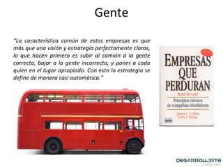 Gente “ La característica común de estas empresas es que más que una visión y estrategia perfectamente claras, lo que hacen primero es subir al camión a la gente correcta, bajar a la gente incorrecta, y poner a cada quien en el lugar apropiado. Con esto la estrategia se define de manera casi automática.”   