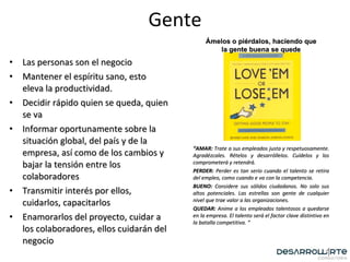 Las personas son el negocio Mantener el espíritu sano, esto eleva la productividad. Decidir rápido quien se queda, quien se va Informar oportunamente sobre la situación global, del país y de la empresa, así como de los cambios y bajar la tensión entre los colaboradores Transmitir interés por ellos, cuidarlos, capacitarlos Enamorarlos del proyecto, cuidar a los colaboradores, ellos cuidarán del negocio Gente “ AMAR:  Trate a sus empleados justa y respetuosamente. Agradézcales. Rételos y desarróllelos. Cuídelos y los comprometerá y retendrá. PERDER:  Perder es tan serio cuando el talento se retira del empleo, como cuando e va con la competencia. BUENO:  Considere sus sólidos ciudadanos. No solo sus altos potenciales. Las estrellas son gente de cualquier nivel que trae valor a las organizaciones. QUEDAR:  Anime a los empleados talentosos a quedarse en la empresa. El talento será el factor clave distintivo en la batalla competitiva. “ Ámelos o piérdalos, haciendo que la gente buena se quede 