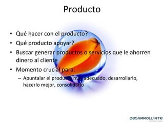 Qué hacer con el producto? Qué producto apoyar? Buscar generar productos o servicios que le ahorren dinero al cliente Momento crucial para: Apuntalar el producto más adecuado, desarrollarlo, hacerlo mejor, consolidarlo Producto 