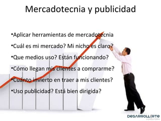 Mercadotecnia y publicidad Aplicar herramientas de mercadotecnia Cuál es mi mercado? Mi nicho es claro? Que medios uso? Están funcionando? Cómo llegan mis clientes a comprarme? Cuánto invierto en traer a mis clientes? Uso publicidad? Está bien dirigida? 