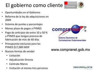 El gobierno como cliente Oportunidades en el Gobierno Reforma de la ley de adquisiciones en 2009 Sistema de puntos y porcentajes Menos plazo de pagos a PYMES Pago de anticipos de entre 10 a 50 % a PYMES que tengan proceso de fabricación de más de 60 días Presupuesto exclusivo para las PYMES $17,000 MDP Nuevas formas de vender Licitación Adjudicación Directa Contrato Marco Invitación al menos tres personas www.compranet.gob.mx 