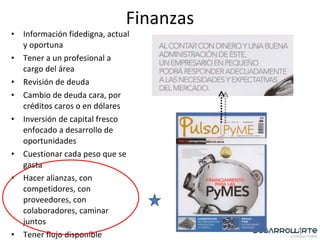 Finanzas Información fidedigna, actual y oportuna Tener a un profesional a cargo del área Revisión de deuda Cambio de deuda cara, por créditos caros o en dólares Inversión de capital fresco enfocado a desarrollo de oportunidades Cuestionar cada peso que se gasta Hacer alianzas, con competidores, con proveedores, con colaboradores, caminar juntos Tener flujo disponible 