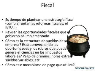 Fiscal Es tiempo de plantear una estrategia fiscal (como afrontar las reformas fiscales, el IETU…) Revisar las oportunidades fiscales que el gobierno ha implementado Cómo es la estructura de sueldos de su empresa? Está aprovechando las oportunidades y los rubros que pueden genera eficiencias en los impuestos laborales? Pago de premios, horas extras, sueldos variables, etc. Cómo es e mecanismo de pago que utiliza? 