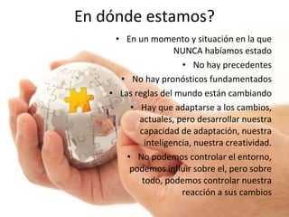 En dónde estamos? En un momento y situación en la que NUNCA habíamos estado No hay precedentes No hay pronósticos fundamentados Las reglas del mundo están cambiando Hay que adaptarse a los cambios, actuales, pero desarrollar nuestra capacidad de adaptación, nuestra inteligencia, nuestra creatividad. No podemos controlar el entorno, podemos influir sobre el, pero sobre todo, podemos controlar nuestra reacción a sus cambios 