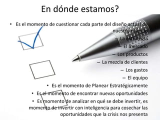 Es el momento de cuestionar cada parte del diseño actual de nuestro negocio La estrategia El mercado Los productos La mezcla de clientes Los gastos El equipo Es el momento de Planear Estratégicamente Es el momento de encontrar nuevas oportunidades Es momento de analizar en qué se debe invertir, es momento de invertir con inteligencia para cosechar las oportunidades que la crisis nos presenta En dónde estamos? 