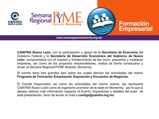 CAINTRA Nuevo León , con la participación y apoyo de la  Secretaría de Economía  del Gobierno Federal y la  Secretaría de Desarrollo Económico del Gobierno de Nuevo León , comprometida con el impulso y fortalecimiento de las micro, pequeñas y medianas empresas, así como de los proyectos emprendedores, realiza de forma consecutiva y anual  la Semana Regional PYME Noreste, Monterrey. El evento tiene tres grandes ejes sobre los cuales derivan las actividades del mismo  Programa de Formación Empresarial, Exposición y Encuentro de Negocios.  El Comité Organizador así como las actividades del mismo evento, las representa CAINTRA Nuevo León como el organismo promotor de la sede en Monterrey,  por lo que si deseas obtener más información respecto al Evento, Expositores o detalles del autor  de esta presentación, favor de enviar un mail a  [email_address] 