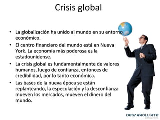 Crisis global La globalización ha unido al mundo en su entorno económico. El centro financiero del mundo está en Nueva York. La economía más poderosa es la estadounidense. La crisis global es fundamentalmente de valores humanos, luego de confianza, entonces de credibilidad, por lo tanto económica. Las bases de la nueva época se están replanteando, la especulación y la desconfianza mueven los mercados, mueven el dinero del mundo. 