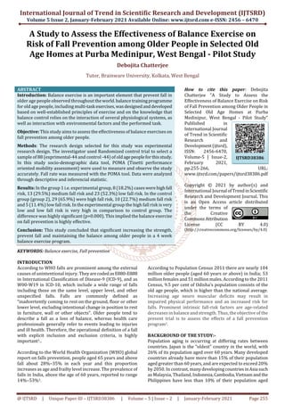 International Journal of Trend in Scientific Research and Development (IJTSRD)
Volume 5 Issue 2, January-February 2021 Available Online: www.ijtsrd.com e-ISSN: 2456 – 6470
@ IJTSRD | Unique Paper ID – IJTSRD38386 | Volume – 5 | Issue – 2 | January-February 2021 Page 255
A Study to Assess the Effectiveness of Balance Exercise on
Risk of Fall Prevention among Older People in Selected Old
Age Homes at Purba Medinipur, West Bengal - Pilot Study
Debojita Chatterjee
Tutor, Brainware University, Kolkata, West Bengal
ABSTRACT
Introduction: Balance exercise is an important element that prevent fall in
older age people observed throughout theworld.balance trainingprogramme
for old age people, including multi-task exercises,wasdesignedanddeveloped
based on well-established principles of exercise and on the knowledge that
balance control relies on the interaction of several physiological systems, as
well as interaction with environmental factors and the performed task.
Objective: This study aims to assess the effectiveness of balance exercises on
fall prevention among older people.
Methods: The research design selected for this study was experimental
research design. The investigator used Randomized control trial to select a
sample of 88 (exprimental-44 and control -44) of oldagepeopleforthisstudy.
In this study socio-demographic data tool, POMA (Tinetti performance
oriented mobility assessment) were used to measure and observe the study
accurately. Fall rate was measured with the POMA tool. Data were analyzed
through descriptive and inferencial statistic.
Results: In the group 1 i.e. experimental group, 8 (18.2%) caseswerehighfall
risk, 13 (29.5%) medium fall risk and 23 (52.3%) low fall risk. In the control
group (group 2), 29 (65.9%) were high fall risk, 10 (22.7%) medium fall risk
and 5 (11.4%) low fall risk. In the experimental group the high fall risk is very
low and low fall risk is very high in comparison to control group. The
difference was highly significant (p=0.000). This implied the balance exercise
on fall prevention is highly effective.
Conclusion: This study concluded that significant increasing the strength,
prevent fall and maintaining the balance among older people in a 4 week
balance exercise program.
KEYWORDS: Balance exercise, Fall prevention
How to cite this paper: Debojita
Chatterjee "A Study to Assess the
Effectiveness of Balance Exercise on Risk
of Fall Prevention among Older People in
Selected Old Age Homes at Purba
Medinipur, West Bengal - Pilot Study"
Published in
International Journal
of Trend in Scientific
Research and
Development(ijtsrd),
ISSN: 2456-6470,
Volume-5 | Issue-2,
February 2021,
pp.255-266, URL:
www.ijtsrd.com/papers/ijtsrd38386.pdf
Copyright © 2021 by author(s) and
International Journal ofTrendinScientific
Research and Development Journal. This
is an Open Access article distributed
under the terms of
the Creative
CommonsAttribution
License (CC BY 4.0)
(http://creativecommons.org/licenses/by/4.0)
INTRODUCTION
According to WHO falls are prominent among the external
causes of unintentional injury. TheyarecodedasE880-E888
in International Classification of Disease-9 (ICD-9), and as
W00-W19 in ICD-10, which include a wide range of falls
including those on the same level, upper level, and other
unspecified falls. Falls are commonly defined as
“inadvertently coming to rest on the ground, floor or other
lower level, excluding intentional change in position to rest
in furniture, wall or other objects”. Older people tend to
describe a fall as a loss of balance, whereas health care
professionals generally refer to events leading to injuries
and ill health. Therefore, the operational definition of a fall
with explicit inclusion and exclusion criteria, is highly
important1..
According to the World Health Organization (WHO) global
report on falls prevention, people aged 65 years and above
fall about 28%–35% in each year and this proportion
increases as age and frailty level increase. The prevalence of
falls in India, above the age of 60 years, reported to range
14%–53%1.
According to Population Census 2011 there are nearly 104
million older people (aged 60 years or above) in India; 53
million females and 51 million males. According to the 2011
Census, 9.5 per cent of Odisha's population consists of the
old age people, which is higher than the national average.
Increasing age neuro muscular deficits may result in
impaired physical performance and an increased risk for
falls. Prominent intrinsic fall-risk factors are age-related
decreases in balance and strength. Thus, the objective of the
present trial is to assess the effects of a fall prevention
program1.
BACKGROUND OF THE STUDY:-
Population aging is occurring at differing rates between
countries. Japan is the “oldest” country in the world, with
26% of its population aged over 60 years. Many developed
countries already have more than 15% of their population
aged greater than 60 years, and are expected to exceed 20%
by 2050. In contrast, many developing countriesinAsia such
as Malaysia, Thailand, Indonesia,Cambodia,Vietnamand the
Philippines have less than 10% of their population aged
IJTSRD38386
 