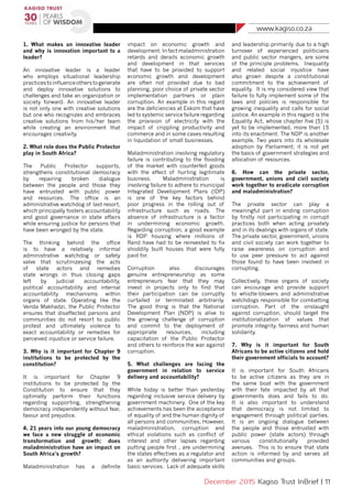 www.kagiso.co.za
December 2015 Kagiso Trust InBrief | 11
1. What makes an innovative leader
and why is innovation important to a
leader?
An innovative leader is a leader
who employs situational leadership
practicestoinfluenceotherstogenerate
and deploy innovative solutions to
challenges and take an organization or
society forward. An innovative leader
is not only one with creative solutions
but one who recognizes and embraces
creative solutions from his/her team
while creating an environment that
encourages creativity.
2. What role does the Public Protector
play in South Africa?
The Public Protector supports,
strengthens constitutional democracy
by repairing broken dialogue
between the people and those they
have entrusted with public power
and resources. The office is an
administrative watchdog of last resort,
which principally fosters accountability
and good governance in state affairs
while ensuring justice for persons that
have been wronged by the state.
The thinking behind the office
is to have a relatively informal
administrative watchdog or safety
valve that scrutinizesing the acts
of state actors and remedies
state wrongs in thus closing gaps
left by judicial accountability,
political accountability and internal
accountability mechanisms within
organs of state. Operating like the
Venda Makhadzi, the Public Protector
ensures that disaffected persons and
communities do not resort to public
protest and ultimately violence to
exact accountability or remedies for
perceived injustice or service failure.
3. Why is it important for Chapter 9
institutions to be protected by the
constitution?
It is important for Chapter 9
institutions to be protected by the
Constitution to ensure that they
optimally perform their functions
regarding supporting, strengthening
democracy independently without fear,
favour and prejudice.
4. 21 years into our young democracy
we face a new struggle of economic
transformation 	and growth; does
maladministration have an impact on
South Africa’s growth?
Maladministration has a definite
impact on economic growth and
development. In fact maladministration
retards and derails economic growth
and development in that services
that have to be provided to support
economic growth and development
are often not provided due to bad
planning, poor choice of private sector
implementation partners or plain
corruption. An example in this regard
are the deficiencies at Eskom that have
led to systemic service failure regarding
the provision of electricity with the
impact of crippling productivity and
commerce and in some cases resulting
in liquidation of small businesses.
Maladministration involving regulatory
failure is contributing to the flooding
of the market with counterfeit goods
with the effect of hurting legitimate
business. Maladministration is
involving failure to adhere to municipal
Integrated Development Plans (IDP)
is one of the key factors behind
poor progress in the rolling out of
infrastructure such as roads. The
absence of infrastructure is a factor
in undermining economic growth.
Regarding corruption, a good example
is RDP housing where millions of
Rand have had to be reinvested to fix
shoddily built houses that were fully
paid for.
Corruption also discourages
genuine entrepreneurship as some
entrepreneurs fear that they may
invest in projects only to find that
their participation can be corruptly
curtailed or terminated arbitrarily.
The good thing is that the National
Development Plan (NDP) is alive to
the growing challenge of corruption
and commit to the deployment of
appropriate resources, including
capacitation of the Public Protector
and others to reinforce the war against
corruption.
5. What challenges are facing the
government in relation to service
delivery and accountability?
While today is better than yesterday
regarding inclusive service delivery by
government machinery. One of the key
achievements has been the acceptance
of equality of and the human dignity of
all persons and communities. However,
maladministration, corruption and
ethical violations such as conflict of
interest and other lapses regarding
putting people first , are undermining
the states effectives as a regulator and
as an authority delivering important
basic services. Lack of adequate skills
and leadership primarily 	due to a high
turnover of experienced politicians
and public sector mangers, are some
of the principle problems. Inequality
and related social injustice have
also grown despite a constitutional
commitment to the achievement of
equality. It is my considered view that
failure to fully implement some of the
laws and policies is responsible for
growing inequality and calls for social
justice. An example in this regard is the
Equality Act, whose chapter five (5) is
yet to be implemented, more than 15
into its enactment. The NDP is another
example, Two years into its wholesale
adoption by Parliament; it is not yet
the basis of government strategies and
allocation of resources.
6. How can the private sector,
government, unions and civil society
work together to eradicate corruption
and maladministration?
The private sector can play a
meaningful part in ending corruption
by firstly not participating in corrupt
practices both when acting privately
and in its dealings with organs of state.
The private sector, government, unions
and civil society can work together to
raise awareness on corruption and
to use peer pressure to act against
those found to have been involved in
corrupting.
Collectively, these organs of society
can encourage and provide support
to whistle-blowers and administrative
watchdogs responsible for combatting
corruption. Part of the onslaught
against corruption, should target the
institutionalization of values that
promote integrity, fairness and human
solidarity.
7. Why is it important for South
Africans to be active citizens and hold
their government officials to account?
It is important for South Africans
to be active citizens as they are in
the same boat with the government
with their fate impacted by all that
governments does and fails to do.
It is also important to understand
that democracy is not limited to
engagement through political parties.
It is an ongoing dialogue between
the people and those entrusted with
public power (state actors) through
various constitutionally provided
avenues. This is to ensure that state
action is informed by and serves all
communities and groups.
 