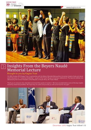 www.kagiso.co.za
December 2015 Kagiso Trust InBrief | 13
Insights From the Beyers Naudé
Memorial Lecture
Brought to you by Kagiso Trust
On 30th October 2015 Kagiso Trust, in partnership with the Nelson Mandela Metropolitan University, hosted a lively and robust
panel discussion on “conscious leadership” as part of the Trust’s 30 year anniversary celebrations. The keynote address was
delivered by the Former President of the Republic of South Africa, Mr Thabo Mbeki.
Thank you to everyone who attended and shared their pearls of wisdom! We have recorded below some of the key insights
shared by esteemed panellists. We hope they are useful and provide you with some food for thought!
 