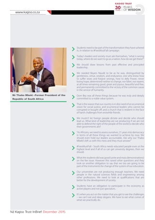 www.kagiso.co.za
14| Kagiso Trust InBrief December 2015
Students need to be part of the transformation they have ushered
in, in relation to #FeesMustFall campaign.
Today’s leaders and society must ask themselves, “what is wrong
today, where do we want to go as a nation, how do we get there?”
We should draw lessons from past effective and principled
leadership.
We needed Beyers Naudé to be as he was, distinguished by
gentleness, virtue, wisdom, and endurance, one who knew how
to suffer woes and forgive wrongs, how to defy Power, never
losing hope, determined neither to change, nor falter, nor repent,
at all times remaining good, great and joyous, beautiful and free,
and permanently committed to the victory of the common cause
in the service of humanity.
Oom Bey was all these things because he was truly and deeply
committed to a noble value system.
That is the reason that our country is in dire need of an ecumenical
vision for social justice, and ecumenical leaders who cannot be
corrupted or bought off, and a church that is resilient in the face
of harsh challenges from erstwhile friends.
We mustn’t let foreign people dictate and decide who should
lead us. What kind of leadership are we producing if we are not
able to defend the right of the people of the world to decide who
their governments are?
“As Africans, we need to assess ourselves, 21 years into democracy
in terms of all these things we wanted to achieve by now. We
should even hold our leaders accountable. Ask why our Thabo
Mbeki’s left us with this mess and they must answer”
#FeesMustFall - South Africa needs educated people even at the
highest level and if all of us can get university degrees, then we
should.
What the students did was good (unite and mass demonstrations)
on the fee issue. However this raised other questions and they
took on another obligation to say that we too are going to be
part of the instruments for change of the system of our education.
Our universities are not producing enough teachers. We need
people in the natural sciences fields and engineering among
other professions. We need to look at qualifications that are
better for the development of society.
Students have an obligation to participate in the economy as
active players and not just spectators.
It’s when you act on the matter that you get to see the challenges
– we can’t eat and sleep slogans. We have to eat what comes of
what we practically do.
Mr Thabo Mbeki –Former President of the
Republic of South Africa
 