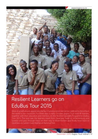 www.kagiso.co.za
December 2015 Kagiso Trust InBrief | 17
Resilient Learners go on
EduBus Tour 2015
Most of us will already appreciate the fact that education cannot be confined to the school:
the world is our classroom. For three days in early October, Kagiso Trust took 40 learners,
together with their educators and mentors, on the Resilient Learners Programme EduBus
Tour 2015. The tour saw the learners travel from QwaQwa, head to Johannesburg and
Soweto and pass through Parys on their way to Bloemfontein and finally head back to
QwaQwa via Golden Gate Highlands National Park.
 